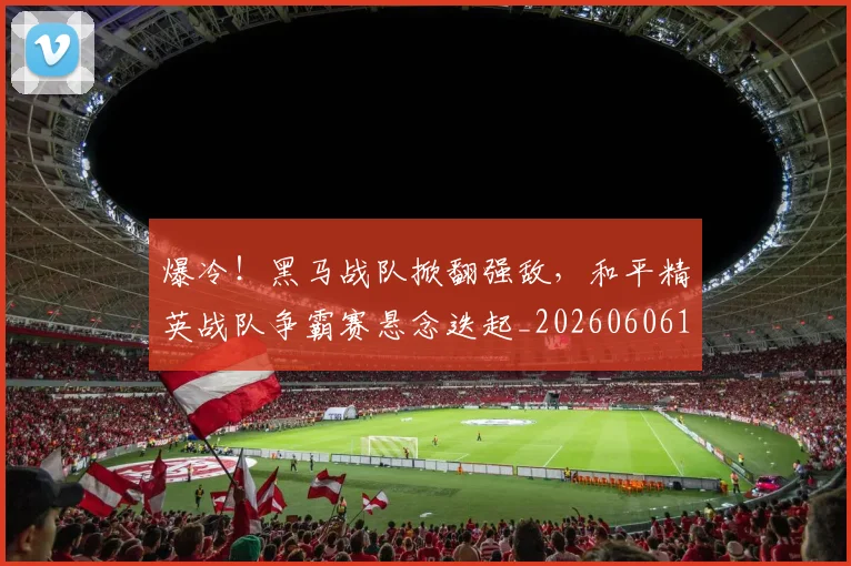 爆冷！黑马战队掀翻强敌，和平精英战队争霸赛悬念迭起_20260606150041