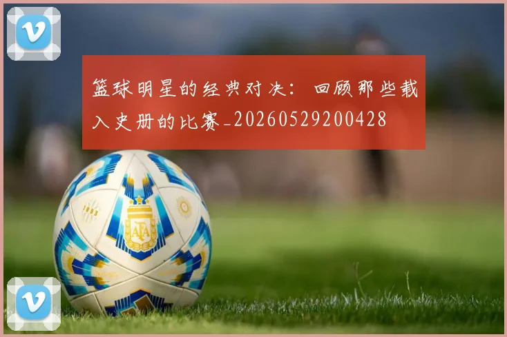 篮球明星的经典对决:回顾那些载入史册的比赛_20260529200428