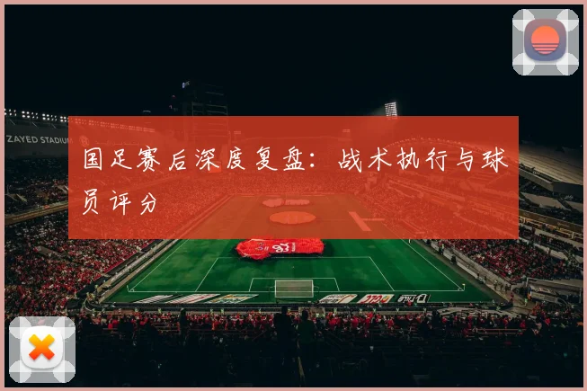 国足赛后深度复盘：战术执行与球员评分