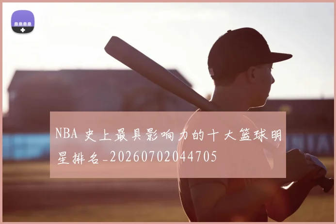 NBA 史上最具影响力的十大篮球明星排名_20260702044705