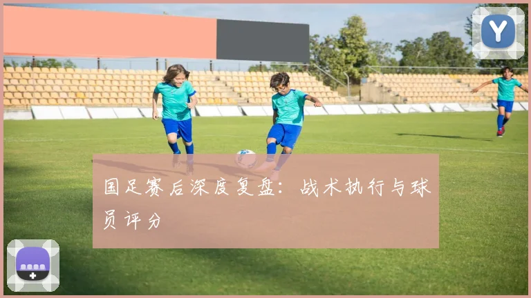 国足赛后深度复盘:战术执行与球员评分