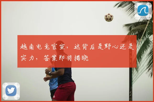 越南电竞官宣,这背后是野心还是实力,答案即将揭晓