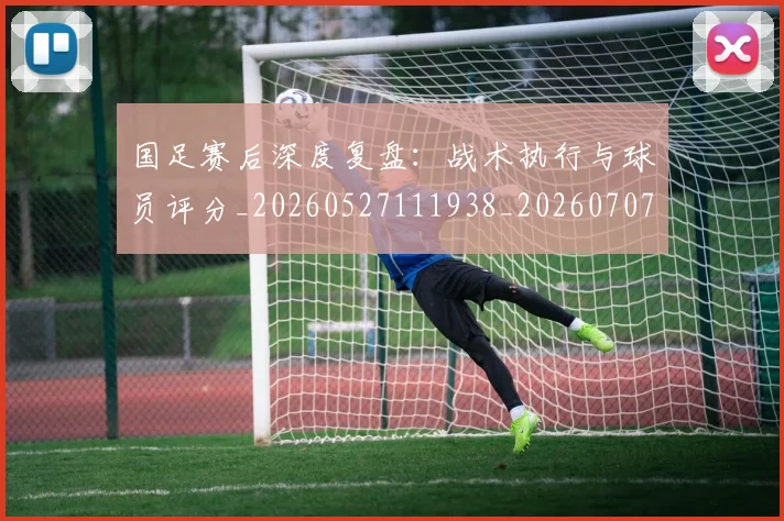 国足赛后深度复盘：战术执行与球员评分_20260527111938_20260707015737