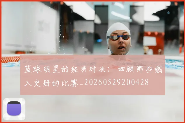 篮球明星的经典对决：回顾那些载入史册的比赛_20260529200428