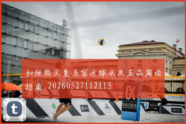 如何购买皇马官方球衣及正品周边指南_20260527112115