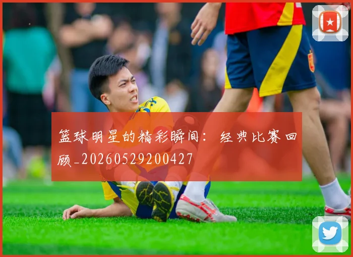 篮球明星的精彩瞬间：经典比赛回顾_20260529200427
