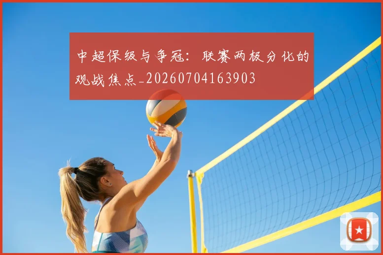 中超保级与争冠：联赛两极分化的观战焦点_20260704163903