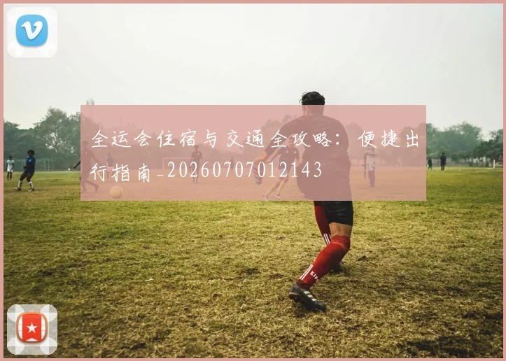 全运会住宿与交通全攻略：便捷出行指南_20260707012143