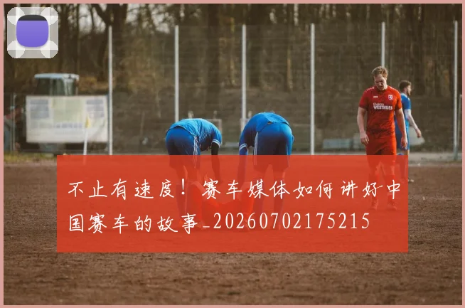 不止有速度！赛车媒体如何讲好中国赛车的故事_20260702175215