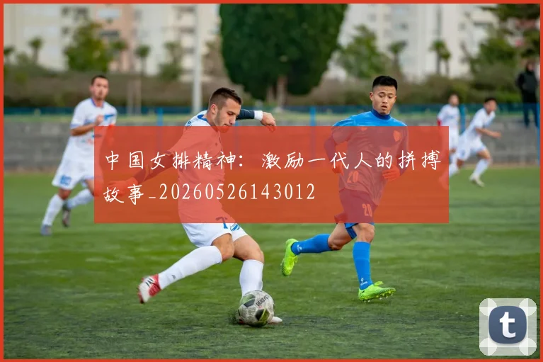 中国女排精神：激励一代人的拼搏故事_20260526143012